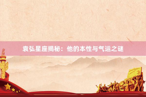 袁弘星座揭秘：他的本性与气运之谜