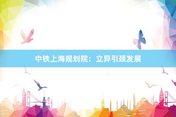 中铁上海规划院：立异引颈发展