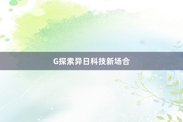 G探索异日科技新场合