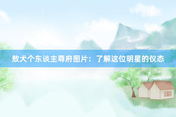 敖犬个东谈主尊府图片：了解这位明星的仪态